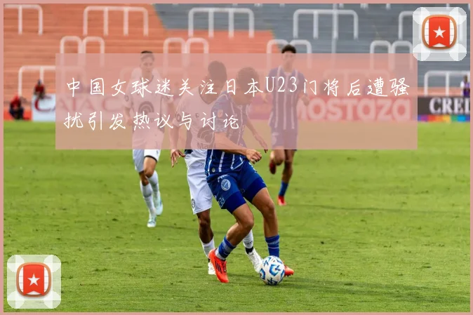 中国女球迷关注日本U23门将后遭骚扰引发热议与讨论
