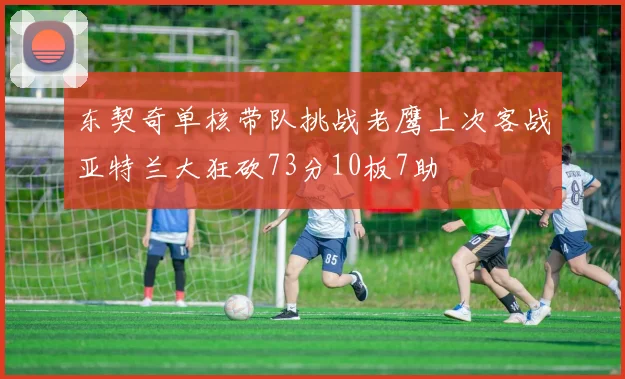 东契奇单核带队挑战老鹰上次客战亚特兰大狂砍73分10板7助