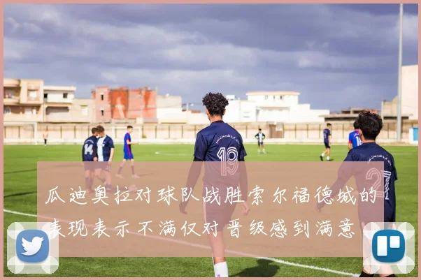 瓜迪奥拉对球队战胜索尔福德城的表现表示不满仅对晋级感到满意