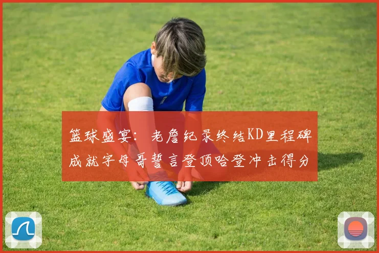 篮球盛宴：老詹纪录终结KD里程碑成就字母哥誓言登顶哈登冲击得分前十
