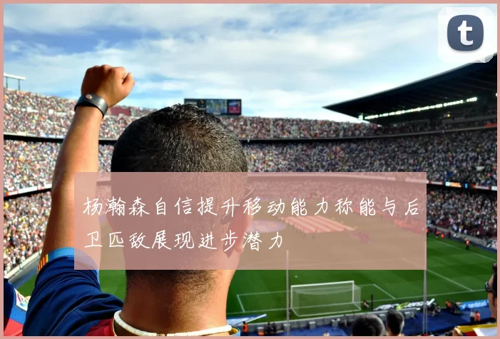 杨瀚森自信提升移动能力称能与后卫匹敌展现进步潜力