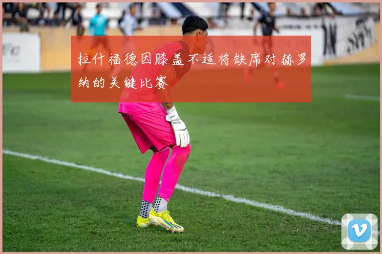 拉什福德因膝盖不适将缺席对赫罗纳的关键比赛