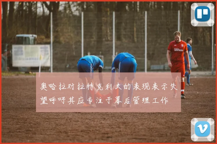 奥哈拉对拉特克利夫的表现表示失望呼吁其应专注于幕后管理工作