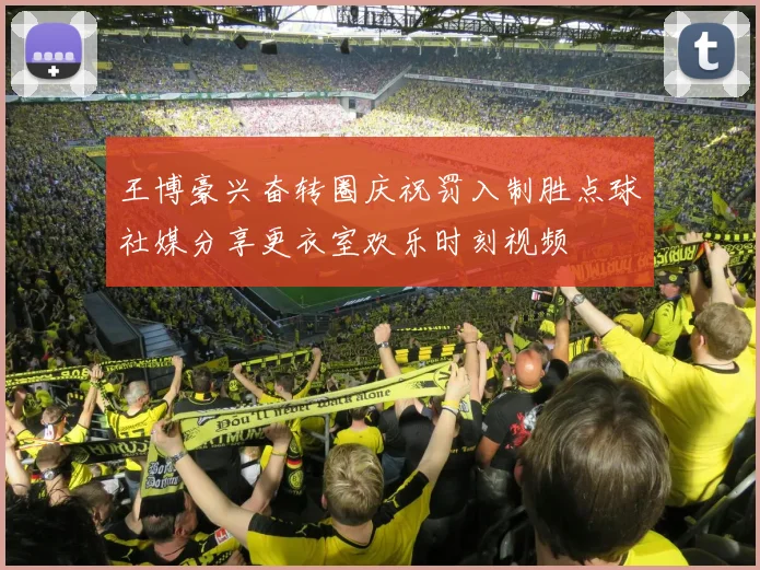 王博豪兴奋转圈庆祝罚入制胜点球社媒分享更衣室欢乐时刻视频